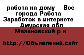 работа на дому  - Все города Работа » Заработок в интернете   . Амурская обл.,Мазановский р-н